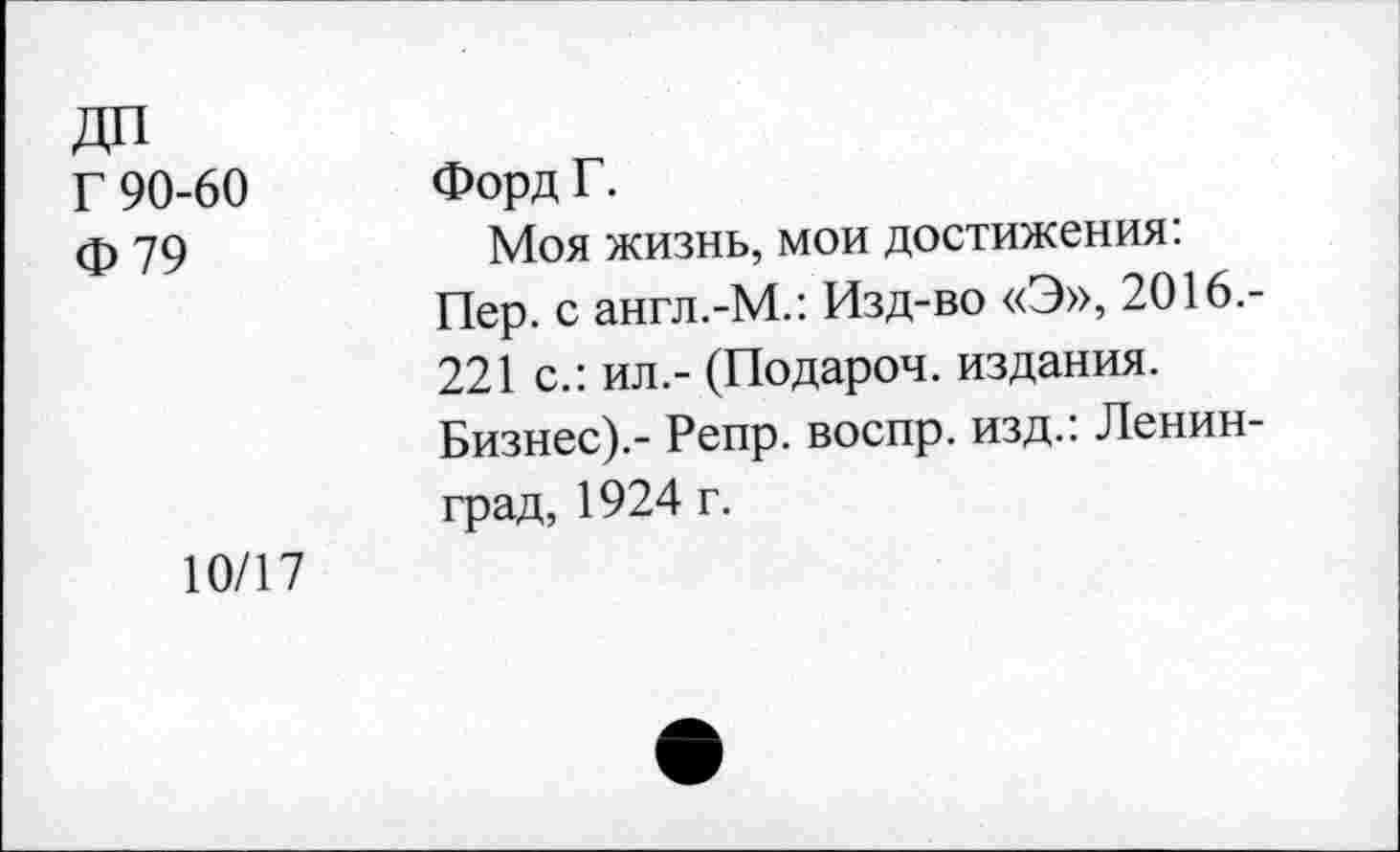 ﻿Г 90-60 Ф79	Форд Г. Моя жизнь, мои достижения: Пер. с англ.-М.: Изд-во «Э», 2016.-221 с.: ил.- (Подароч. издания. Бизнес).- Репр. воспр. изд.: Ленинград, 1924 г.
10/17